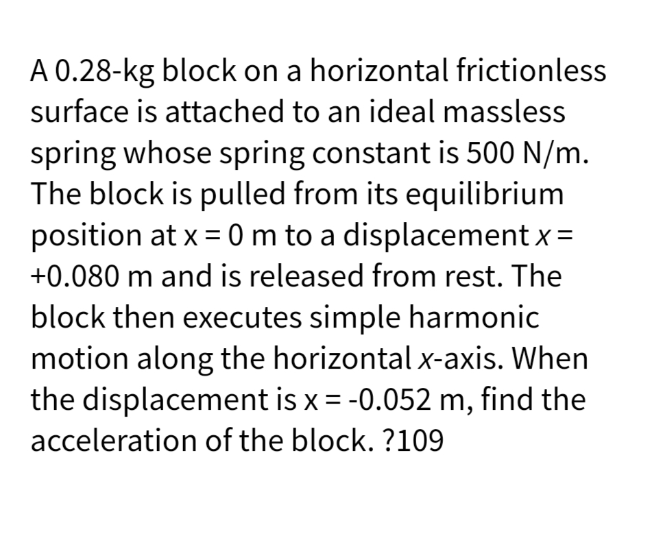 A 0.28-kg block on a horizontal frictionless
surface is attached to an ideal massless
spring whose spring constant is 500 N/m.
The block is pulled from its equilibrium
position at x = 0 m to a displacement x =
+0.080 m and is released from rest. The
block then executes simple harmonic
motion along the horizontal x-axis. When
the displacement is x = -0.052 m, find the
acceleration of the block. ?109