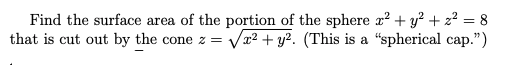 Find the surface area of the portion of the sphere x² + y? + z? = 8
that is cut out by the cone z = Væ² + y². (This is a "spherical cap.")
