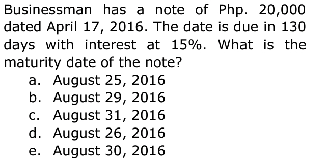 Businessman has a note of Php. 20,000
dated April 17, 2016. The date is due in 130
days with interest at 15%. What is the
maturity date of the note?
a. August 25, 2016
b. August 29, 2016
c. August 31, 2016
d. August 26, 2016
e. August 30, 2016
