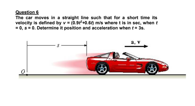 Question 6
The car moves in a straight line such that for a short time its
velocity is defined by v = (0.9t+0.6t) m/s where t is in sec, when t
= 0, s = 0. Determine it position and acceleration when t= 3s.
a, v
