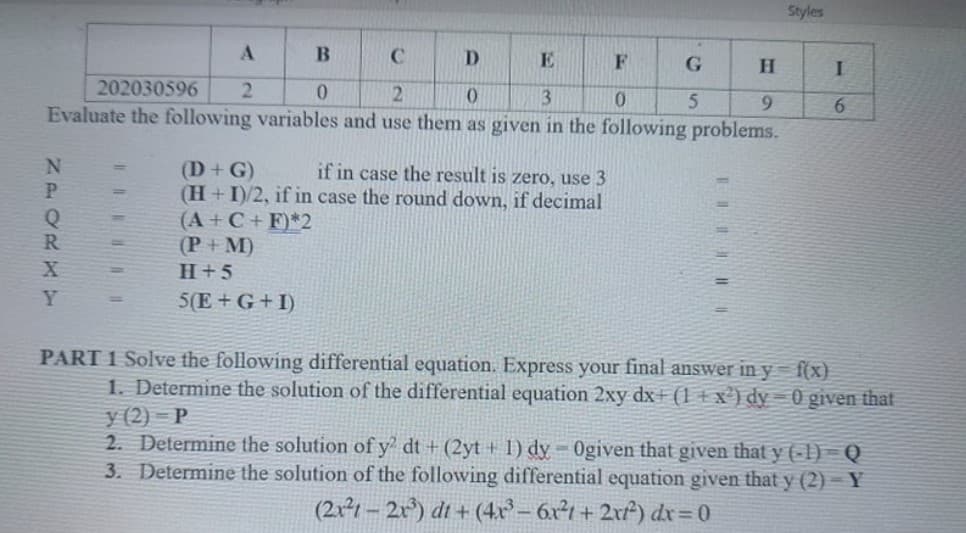 Styles
A
D
E
202030596
2
0.
3
9.
6.
Evaluate the following variables and use them as given in the following problems.
(D+G)
(H+I)/2, if in case the round down, if decimal
(A+C+ F)*2
(P+M)
if in case the result is zero, use 3
%3D
H+5
%3D
5(E+ G+I)
%3D
PART 1 Solve the following differential equation. Express your final answer in y = f(x)
1. Determine the solution of the differential equation 2xy dx (1 + x') dy = 0 given that
y (2) = P
2. Determine the solution of y' dt + (2yt + I) dy = 0given that given that y (-1) = Q
3. Determine the solution of the following differential equation given that y (2) – Y
(2x²1 – 2x) dt + (4x – 6x²1 + 2xf) dx=0
%3D
NPORKY
