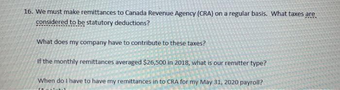 16. We must make remittances to Canada Revenue Agency (CRA) on a regular basis. What taxes are
considered to be statutory deductions?
What does my company have to contribute to these taxes?
If the monthly remittances averaged $26,500 in 2018, what is our remitter type?
When do I have to have my remittances in to CRA for my May 31, 2020 payroll?
