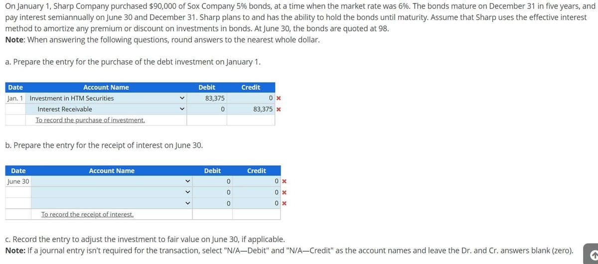 On January 1, Sharp Company purchased $90,000 of Sox Company 5% bonds, at a time when the market rate was 6%. The bonds mature on December 31 in five years, and
pay interest semiannually on June 30 and December 31. Sharp plans to and has the ability to hold the bonds until maturity. Assume that Sharp uses the effective interest
method to amortize any premium or discount on investments in bonds. At June 30, the bonds are quoted at 98.
Note: When answering the following questions, round answers to the nearest whole dollar.
a. Prepare the entry for the purchase of the debt investment on January 1.
Date
Jan. 1
Account Name
Date
June 30
Investment in HTM Securities
Interest Receivable
To record the purchase of investment.
b. Prepare the entry for the receipt of interest on June 30.
Account Name
Debit
83,375
0
To record the receipt of interest.
Debit
0
0
0
Credit
0 x
83,375 x
Credit
0 x
0x
0x
c. Record the entry to adjust the investment to fair value on June 30, if applicable.
Note: If a journal entry isn't required for the transaction, select "N/A-Debit" and "N/A-Credit" as the account names and leave the Dr. and Cr. answers blank (zero).