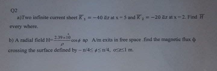 Q2
a)Two infinite current sheet K, =-40 āz at x= 5 and K, = -20 äz at x =2. Find H
%3D
%3D
!!
every where.
b) A radial field H-
2.39x10
cos o ap A/m exits in free space .find the magnetic flux o
crossing the surface defined by- n/4< Sn/4, Oszsl m.
