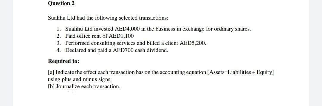 Question 2
Sualihu Ltd had the following selected transactions:
1. Sualihu Ltd invested AED4,000 in the business in exchange for ordinary shares.
2. Paid office rent of AED1,100
3. Performed consulting services and billed a client AED5,200.
4. Declared and paid a AED700 cash dividend.
Required to:
[a] Indicate the effect each transaction has on the accounting equation [Assets=Liabilities + Equity]
using plus and minus signs.
[b] Journalize each transaction.
