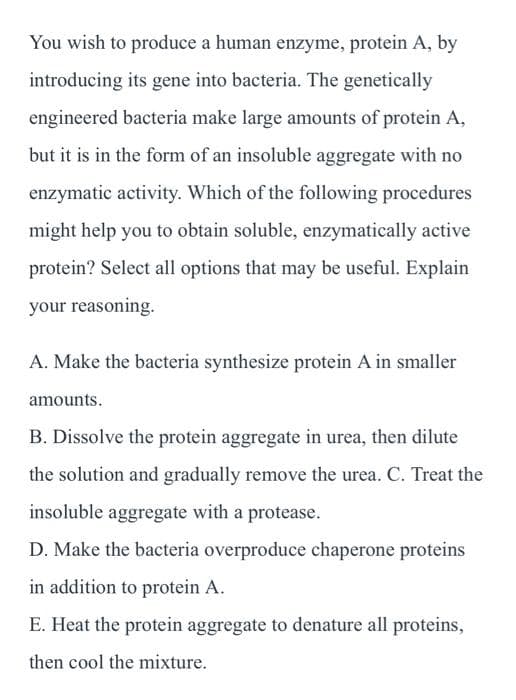 You wish to produce a human enzyme, protein A, by
introducing its gene into bacteria. The genetically
engineered bacteria make large amounts of protein A,
but it is in the form of an insoluble aggregate with no
enzymatic activity. Which of the following procedures
might help you to obtain soluble, enzymatically active
protein? Select all options that may be useful. Explain
your reasoning.
A. Make the bacteria synthesize protein A in smaller
amounts.
B. Dissolve the protein aggregate in urea, then dilute
the solution and gradually remove the urea. C. Treat the
insoluble aggregate with a protease.
D. Make the bacteria overproduce chaperone proteins
in addition to protein A.
E. Heat the protein aggregate to denature all proteins,
then cool the mixture.
