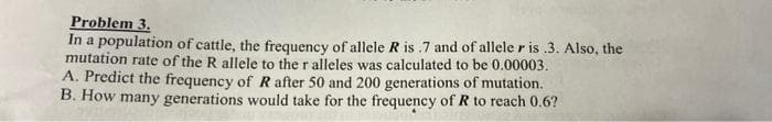 Problem 3.
In a population of cattle, the frequency of allele R is .7 and of allele r is .3. Also, the
mutation rate of the R allele to the r alleles was calculated to be 0.00003.
A. Predict the frequency of R after 50 and 200 generations of mutation.
B. How many generations would take for the frequency of R to reach 0.6?
