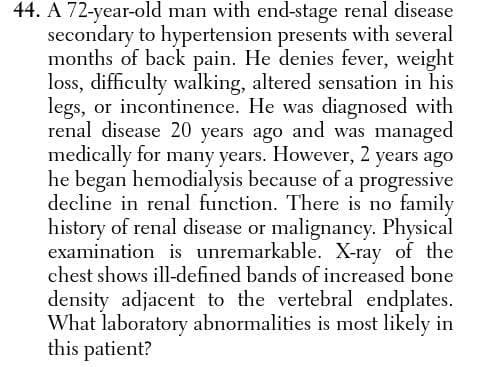 44. A 72-year-old man with end-stage renal disease
secondary to hypertension presents with several
months of back pain. He denies fever, weight
loss, difficulty walking, altered sensation in his
legs, or incontinence. He was diagnosed with
renal disease 20 years ago and was managed
medically for many years. However, 2 years ago
he began hemodialysis because of a progressive
decline in renal function. There is no family
history of renal disease or malignancy. Physical
examination is unremarkable. X-ray of the
chest shows ill-defined bands of increased bone
density adjacent to the vertebral endplates.
What laboratory abnormalities is most likely in
this patient?
