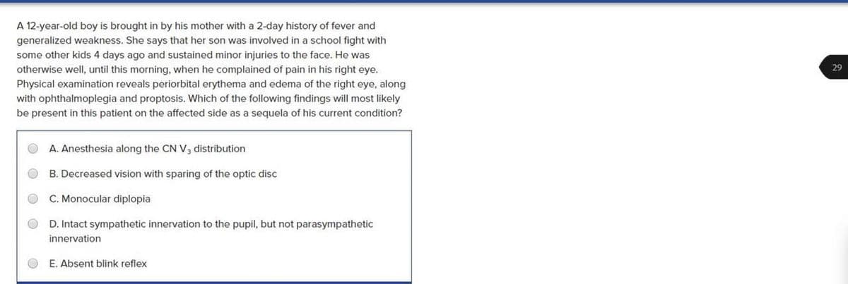 A 12-year-old boy is brought in by his mother with a 2-day history of fever and
generalized weakness. She says that her son was involved in a school fight with
some other kids 4 days ago and sustained minor injuries to the face. He was
otherwise well, until this morning, when he complained of pain in his right eye.
Physical examination reveals periorbital erythema and edema of the right eye, along
with ophthalmoplegia and proptosis. Which of the following findings will most likely
be present in this patient on the affected side as a sequela of his current condition?
29
A. Anesthesia along the CN V, distribution
B. Decreased vision with sparing of the optic disc
C. Monocular diplopia
D. Intact sympathetic innervation to the pupil, but not parasympathetic
innervation
E. Absent blink reflex
