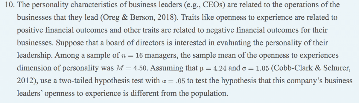 10. The personality characteristics of business leaders (e.g., CEOS) are related to the operations of the
businesses that they lead (Oreg & Berson, 2018). Traits like openness to experience are related to
positive financial outcomes and other traits are related to negative financial outcomes for their
businesses. Suppose that a board of directors is interested in evaluating the personality of their
leadership. Among a sample of n = 16 managers, the sample mean of the openness to experiences
dimension of personality was M = 4.50. Assuming that u = 4.24 and o = 1.05 (Cobb-Clark & Schurer,
2012), use a two-tailed hypothesis test with a = .05 to test the hypothesis that this company's business
leaders'
openness to experience is different from the population.
