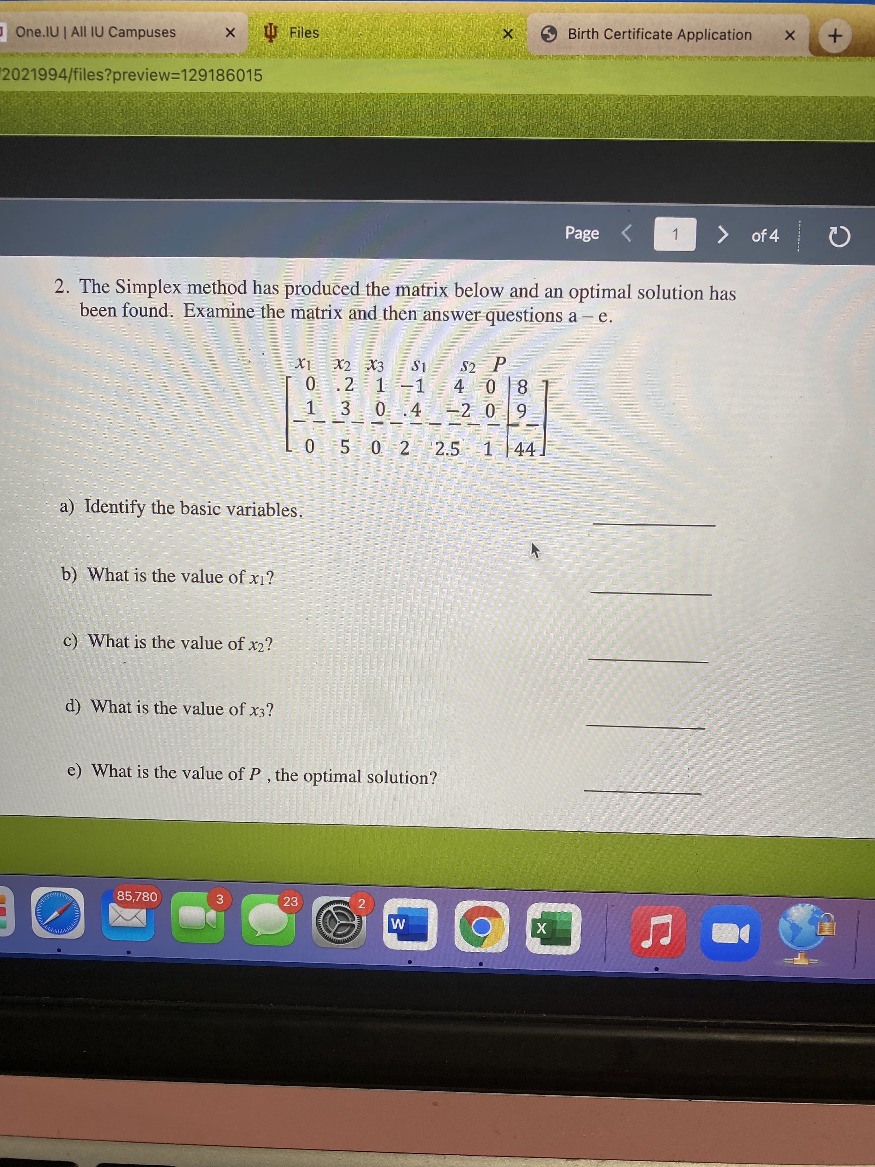 2.
One.IU | All IU Campuses
U Files
Birth Certificate Application
2021994/files?preview=129186015
Page <
> of 4
1
2. The Simplex method has produced the matrix below and an optimal solution has
been found. Examine the matrix and then answer questions a - e.
X2 X3
S2 P
S1
0.2 1-1
1 3 0.4 -2 0
8 0
0 5 0 2 2.5 1 44
a) Identify the basic variables.
b) What is the value of x1?
c) What is the value of x2?
d) What is the value of x3?
e) What is the value of P , the optimal solution?
85,780
23
