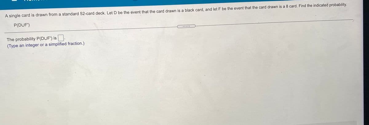 A single card is drawn from a standard 52-card deck. Let D be the event that the card drawn is a black card, and let F be the event that the card drawn is a 8 card. Find the indicated probability.
P(DUF')
... ..
The probability P(DUF') is.
(Type an integer or a simplified fraction.)
