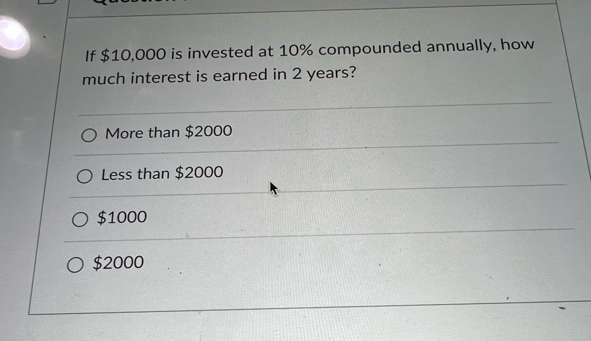 If $10,000 is invested at 10% compounded annually, how
much interest is earned in 2 years?
O More than $2000
O Less than $2000
O $1000
O $2000