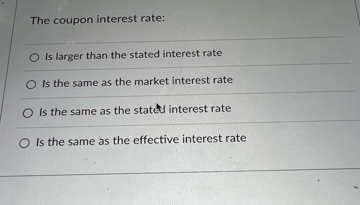 The coupon interest rate:
O Is larger than the stated interest rate
O Is the same as the market interest rate
O Is the same as the stated interest rate
O Is the same as the effective interest rate