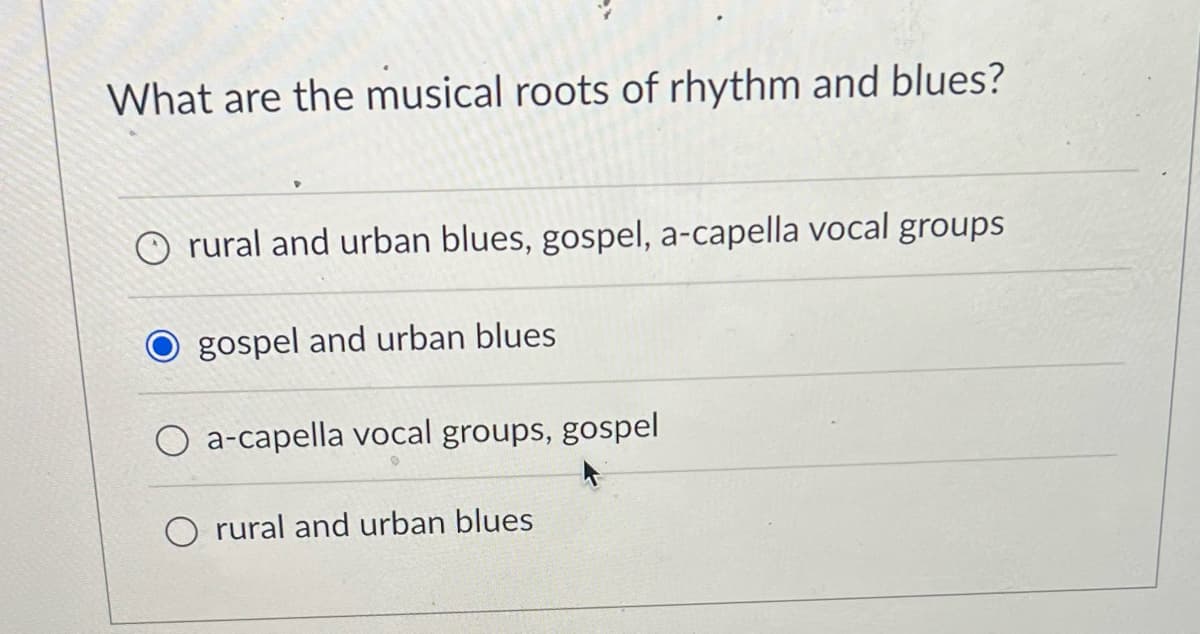 What are the musical roots of rhythm and blues?
rural and urban blues, gospel, a-capella vocal groups
gospel and urban blues
a-capella vocal groups, gospel
rural and urban blues