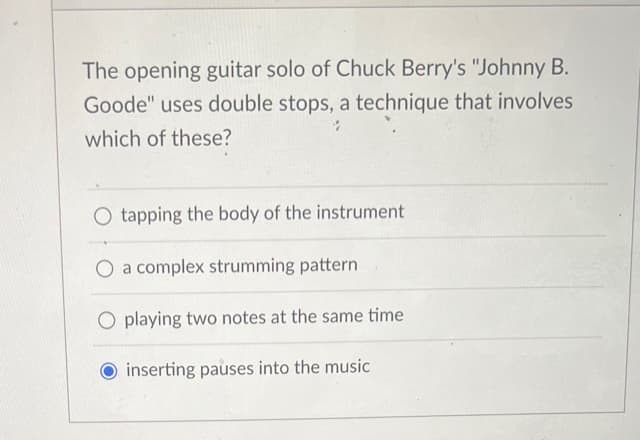 The opening guitar solo of Chuck Berry's "Johnny B.
Goode" uses double stops, a technique that involves
which of these?
O tapping the body of the instrument
O a complex strumming pattern
O playing two notes at the same time
inserting pauses into the music