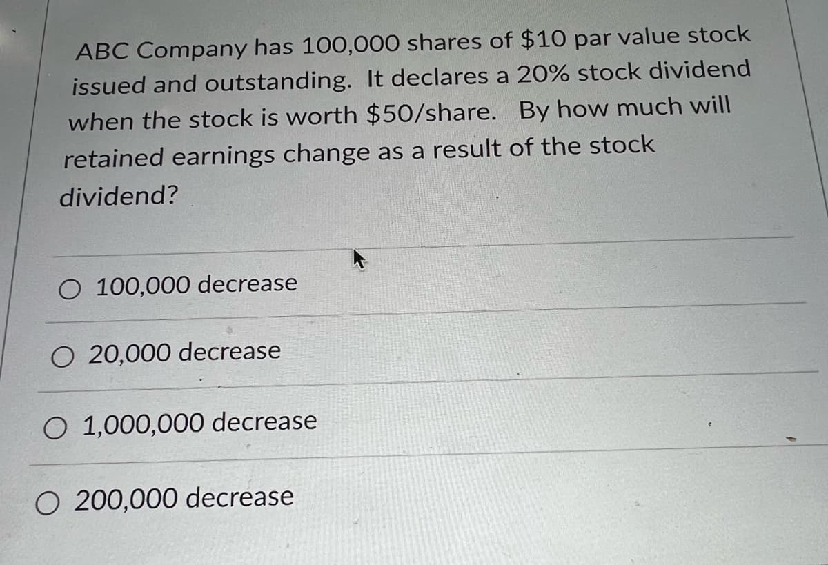 ABC Company has 100,000 shares of $10 par value stock
issued and outstanding. It declares a 20% stock dividend
when the stock is worth $50/share. By how much will
retained earnings change as a result of the stock
dividend?
O 100,000 decrease
O 20,000 decrease
O 1,000,000 decrease
O 200,000 decrease