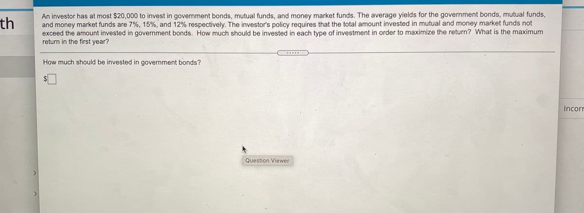 An investor has at most $20,000 to invest in government bonds, mutual funds, and money market funds. The average yields for the government bonds, mutual funds,
and money market funds are 7%, 15%, and 12% respectively. The investor's policy requires that the total amount invested in mutual and money market funds not
exceed the amount invested in government bonds. How much should be invested in each type of investment in order to maximize the return? What is the maximum
return in the first year?
th
How much should be invested in government bonds?
Incorr
Question Viewer
