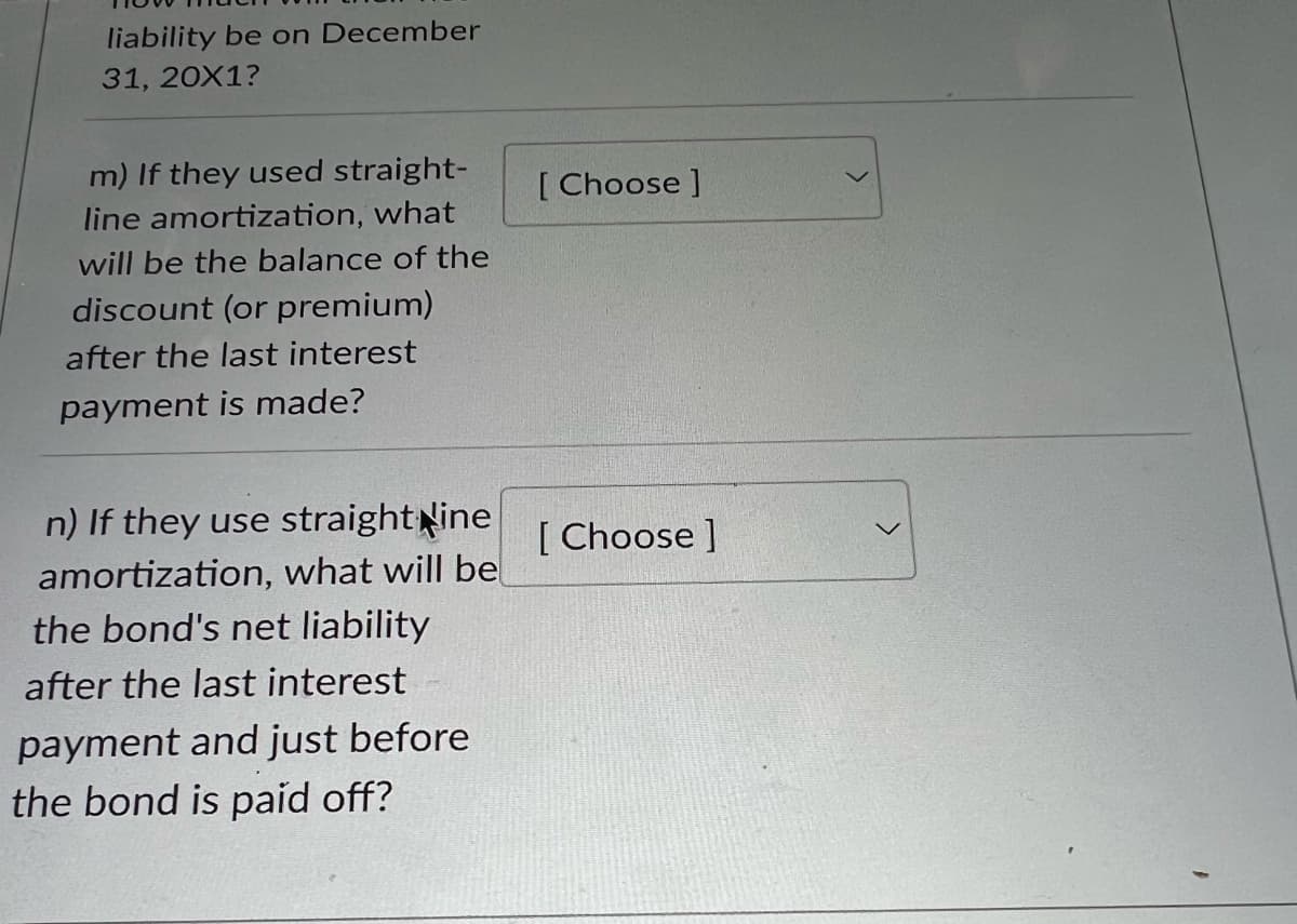 liability be on December
31, 20X1?
m) If they used straight-
line amortization, what
will be the balance of the
discount (or premium)
after the last interest
payment is made?
[Choose ]
n) If they use straight line [Choose]
amortization, what will be
the bond's net liability
after the last interest
payment and just before
the bond is paid off?