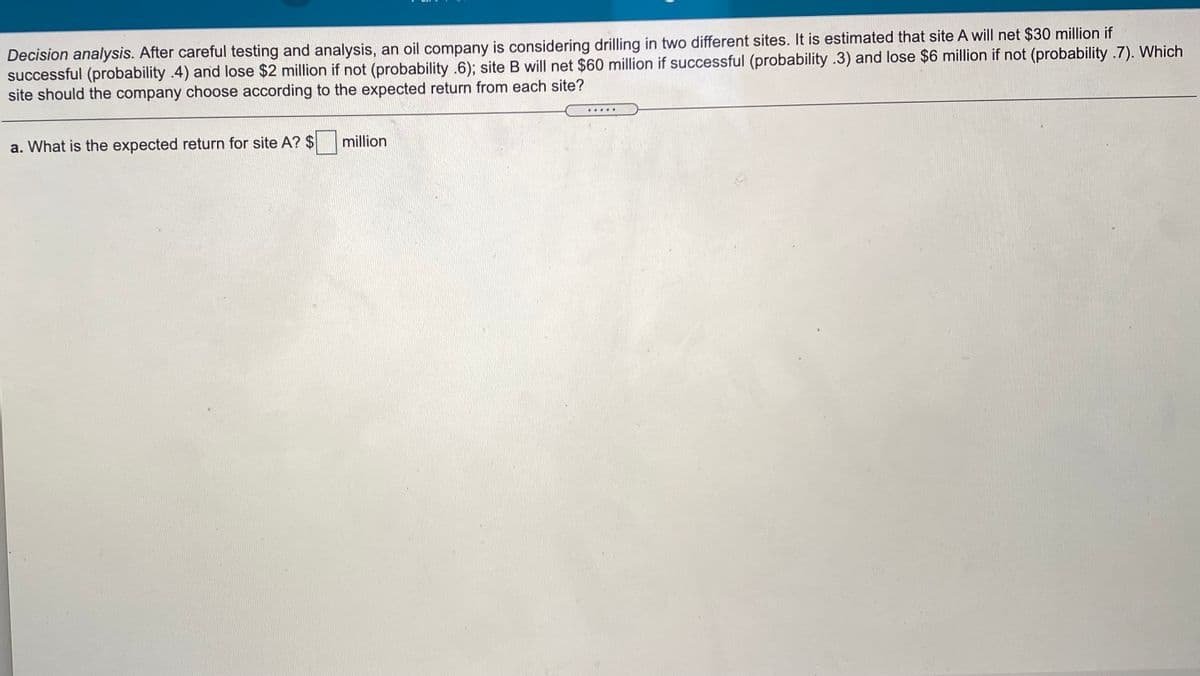 Decision analysis. After careful testing and analysis, an oil company is considering drilling in two different sites. It is estimated that site A will net $30 million if
successful (probability .4) and lose $2 million if not (probability .6); site B will net $60 million if successful (probability .3) and lose $6 million if not (probability .7). Which
site should the company choose according to the expected return from each site?
a. What is the expected return for site A? $ million
