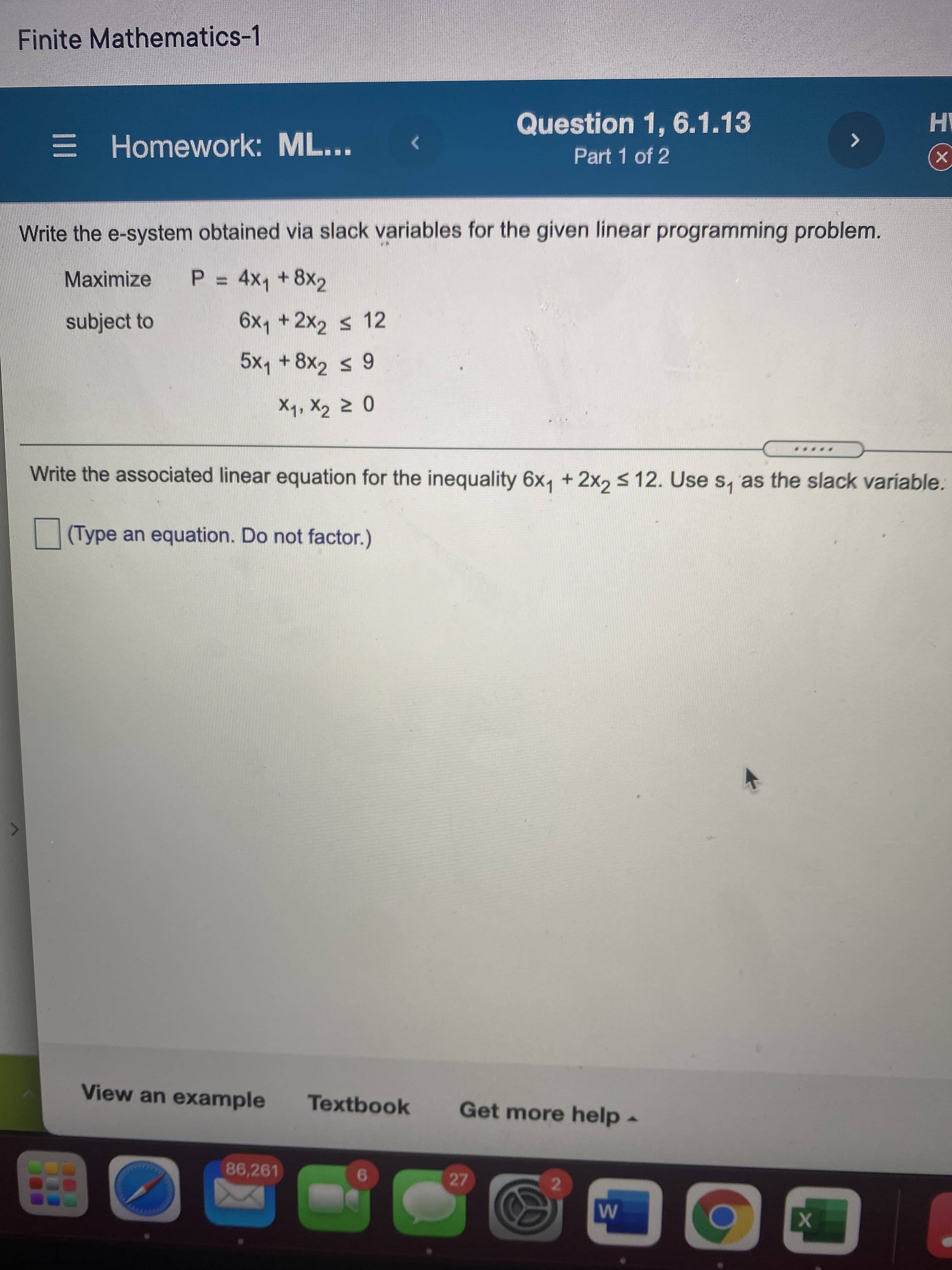 Finite Mathematics-1
E Homework: ML...
Question 1, 6.1.13
Part 1 of 2
Write the e-system obtained via slack variables for the given linear programming problem.
Maximize
P = 4x, +8x2
%3D
subject to
6x1 +2x2 s 12
5x, +8x, s 9
Write the associated linear equation for the inequality 6x, + 2x, s 12. Use s, as the slack variable.
(Type an equation. Do not factor.)
View an example
Textbook
Get more help-
86,261
27
6.
2.
