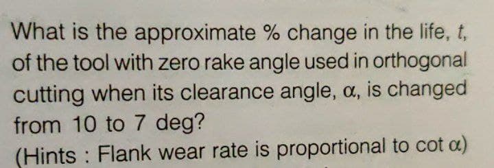 What is the approximate % change in the life, t,
of the tool with zero rake angle used in orthogonal
cutting when its clearance angle, a, is changed
from 10 to 7 deg?
(Hints : Flank wear rate is proportional to cot a)
