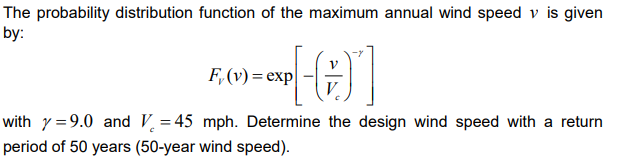 The probability distribution function of the maximum annual wind speed v is given
by:
[-]
with y=9.0 and V=45 mph. Determine the design wind speed with a return
period of 50 years (50-year wind speed).
F, (v) = exp