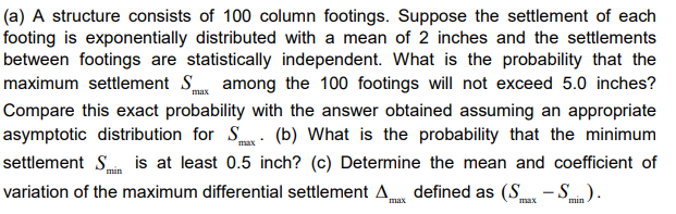 max
(a) A structure consists of 100 column footings. Suppose the settlement of each
footing is exponentially distributed with a mean of 2 inches and the settlements
between footings are statistically independent. What is the probability that the
maximum settlement S among the 100 footings will not exceed 5.0 inches?
Compare this exact probability with the answer obtained assuming an appropriate
asymptotic distribution for S. (b) What is the probability that the minimum
settlement Sis at least 0.5 inch? (c) Determine the mean and coefficient of
variation of the maximum differential settlement A defined as (S-Smin).
min
max