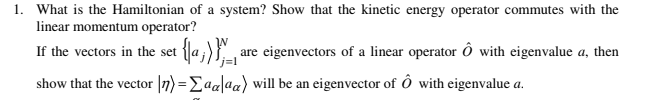 1. What is the Hamiltonian of a system? Show that the kinetic energy operator commutes with the
linear momentum operator?
If the vectors in the set
are eigenvectors of a linear operator ô with eigenvalue a, then
show that the vector |n) =Eaa[aa) will be an eigenvector of ô with eigenvalue a.
