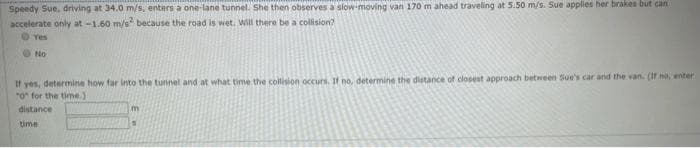 Speedy Sue, driving at 34.0 m/s, enters a one-lane tunnel. She then observes a slow-moving van 170 m ahead traveling at 5.50 m/s. Sue applies her brakes but can
accelerate only at -1.60 m/s because the road is wet. Will there be a collision?
Yes
O No
If yes, determine how far into the tunnel and at what time the collision occurs. If no, determine the distance of closest approach between Sue's car and the van. (If no, enter
"o for the time.)
distance
time
