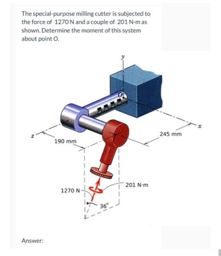 The special-purpose milling cutter is subjected to
the force of 1270N and a couple of 201 N-m as
shown. Determine the moment of this system
about point O.
245 mm
190 mm
201 N-m
1270 N-
36
Answer:
