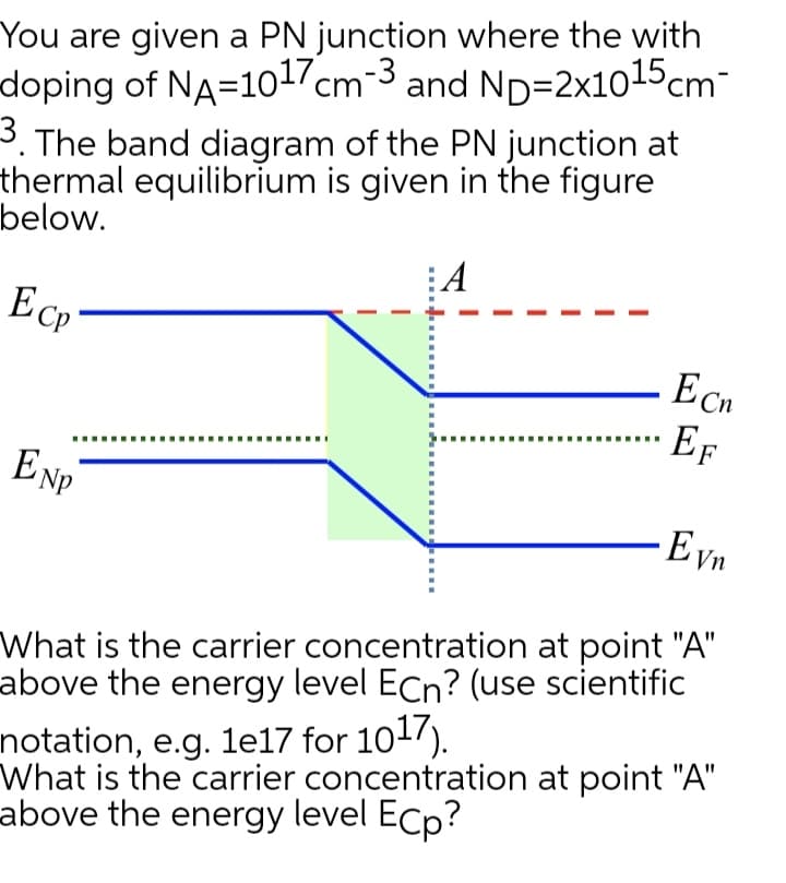 You are given a PN junction where the with
doping of NA=1017cm-3 and ND=2x1015cm-
3. The band diagram of the PN junction at
thermal equilibrium is given in the figure
below.
:A
Ecp
Ecn
Ef
ENP
Eyn
What is the carrier concentration at point "A"
above the energy level ECn? (use scientific
notation, e.g. 1e17 for 101).
What is the carrier concentration at point "A"
above the energy level Ecp?
