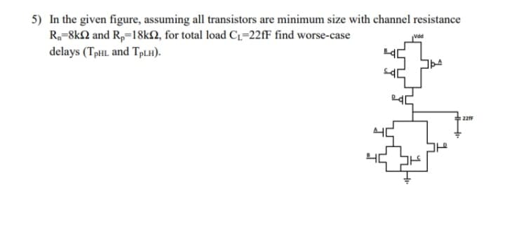 5) In the given figure, assuming all transistors are minimum size with channel resistance
R,-8k2 and R,=18KN, for total load C1=22fF find worse-case
delays (TpHL and TPLH).
221F
