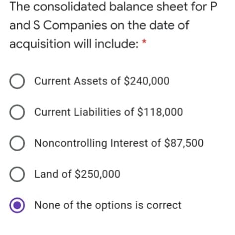 The consolidated balance sheet for P
and S Companies on the date of
acquisition will include: *
Current Assets of $240,000
Current Liabilities of $118,000
Noncontrolling Interest of $87,500
O Land of $250,000
None of the options is correct
O O O O
