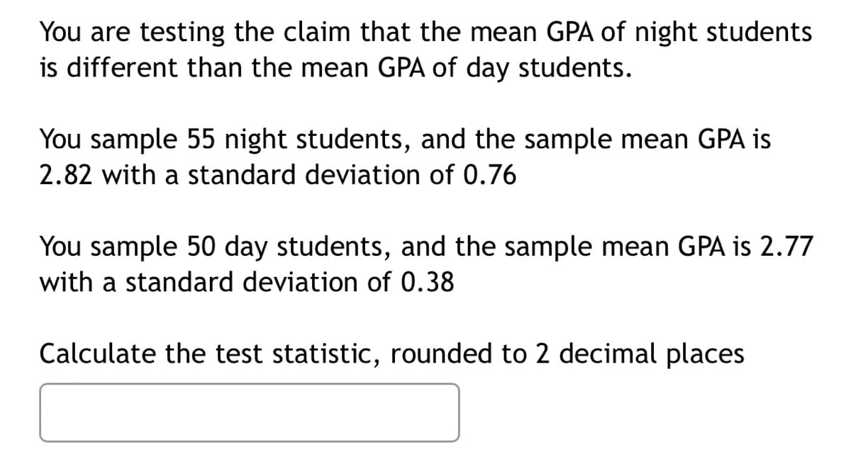 You are testing the claim that the mean GPA of night students
is different than the mean GPA of day students.
You sample 55 night students, and the sample mean GPA is
2.82 with a standard deviation of 0.76
You sample 50 day students, and the sample mean GPA is 2.77
with a standard deviation of 0.38
Calculate the test statistic, rounded to 2 decimal places
