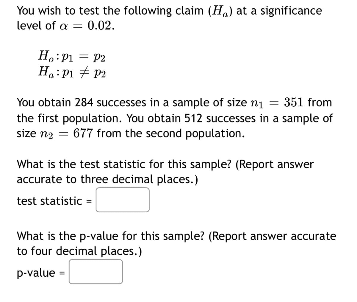You wish to test the following claim (Ha) at a significance
level of a
0.02.
Ho:P1 = P2
Ha: Pi # p2
You obtain 284 successes in a sample of size n1
351 from
the first population. You obtain 512 successes in a sample of
size n2 = 677 from the second population.
What is the test statistic for this sample? (Report answer
accurate to three decimal places.)
test statistic
What is the p-value for this sample? (Report answer accurate
to four decimal places.)
p-value =
