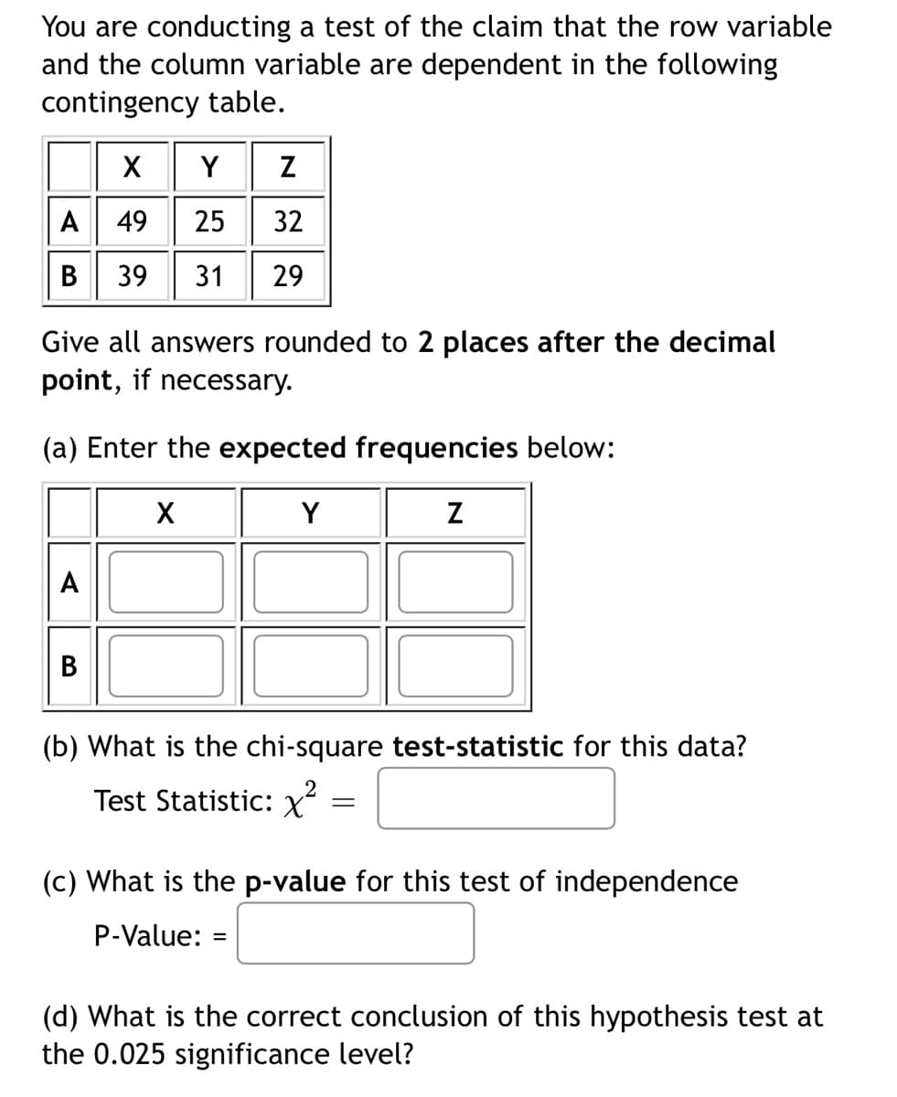 You are conducting a test of the claim that the row variable
and the column variable are dependent in the following
contingency table.
X
Y Z
A 49 25 32
B 39 31 29
Give all answers rounded to 2 places after the decimal
point, if necessary.
(a) Enter the expected frequencies below:
X
Y
Z
A
(b) What is the chi-square test-statistic for this data?
Test Statistic: x²
=
(c) What is the p-value for this test of independence
P-Value: =
(d) What is the correct conclusion of this hypothesis test at
the 0.025 significance level?
