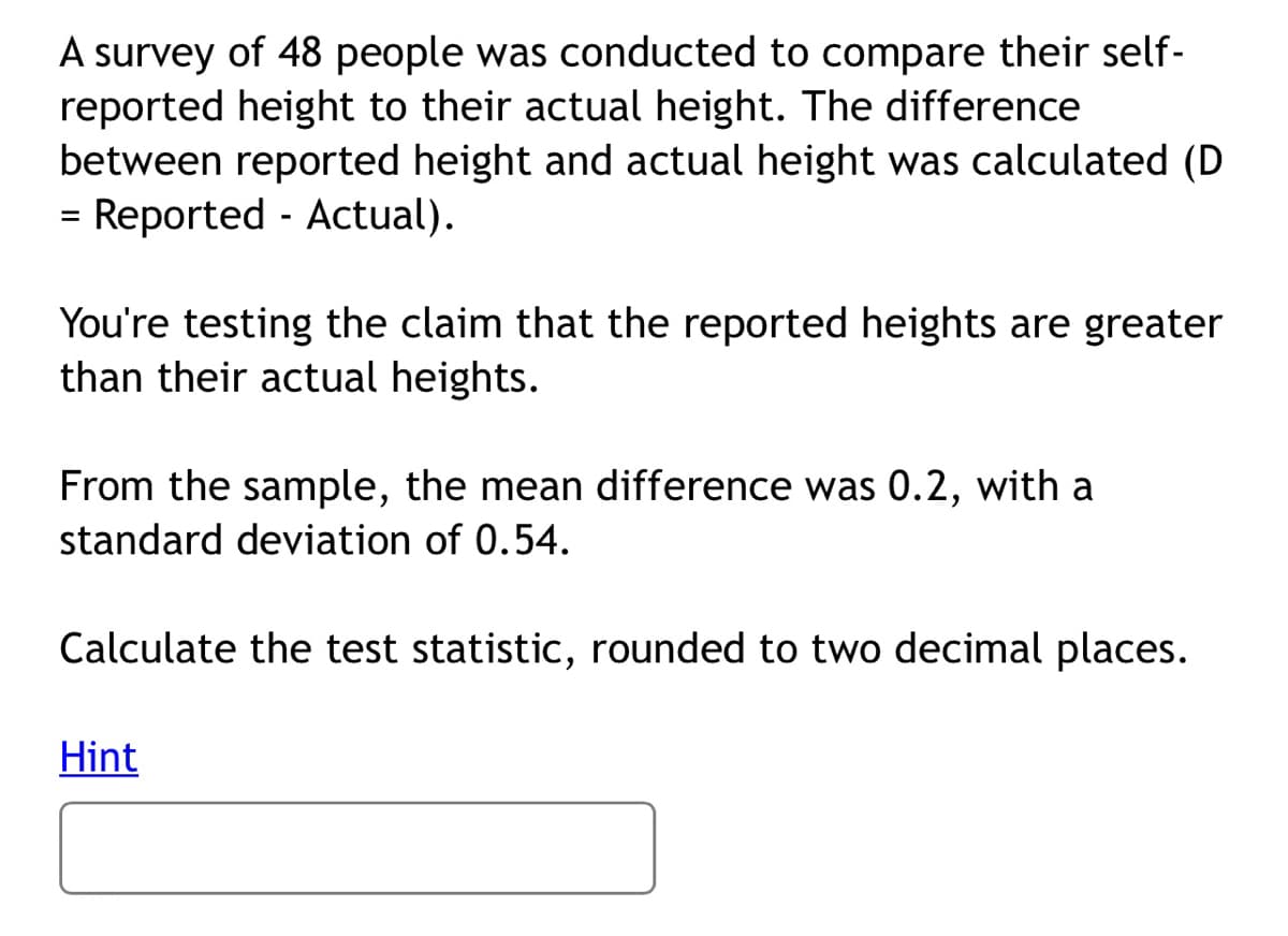 A survey of 48 people was conducted to compare their self-
reported height to their actual height. The difference
between reported height and actual height was calculated (D
= Reported - Actual).
You're testing the claim that the reported heights are greater
than their actual heights.
From the sample, the mean difference was 0.2, with a
standard deviation of 0.54.
Calculate the test statistic, rounded to two decimal places.
Hint
