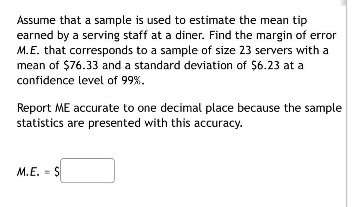 Assume that a sample is used to estimate the mean tip
earned by a serving staff at a diner. Find the margin of error
M.E. that corresponds to a sample of size 23 servers with a
mean of $76.33 and a standard deviation of $6.23 at a
confidence level of 99%.
Report ME accurate to one decimal place because the sample
statistics are presented with this accuracy.
M.E.
=
$