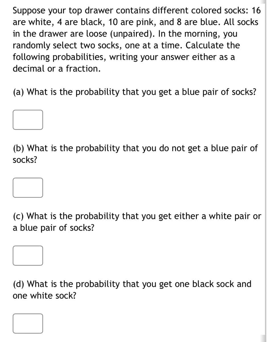 Suppose your top drawer contains different colored socks: 16
are white, 4 are black, 10 are pink, and 8 are blue. All socks
in the drawer are loose (unpaired). In the morning, you
randomly select two socks, one at a time. Calculate the
following probabilities, writing your answer either as a
decimal or a fraction.
(a) What is the probability that you get a blue pair of socks?
(b) What is the probability that you do not get a blue pair of
socks?
(c) What is the probability that you get either a white pair or
a blue pair of socks?
(d) What is the probability that you get one black sock and
one white sock?