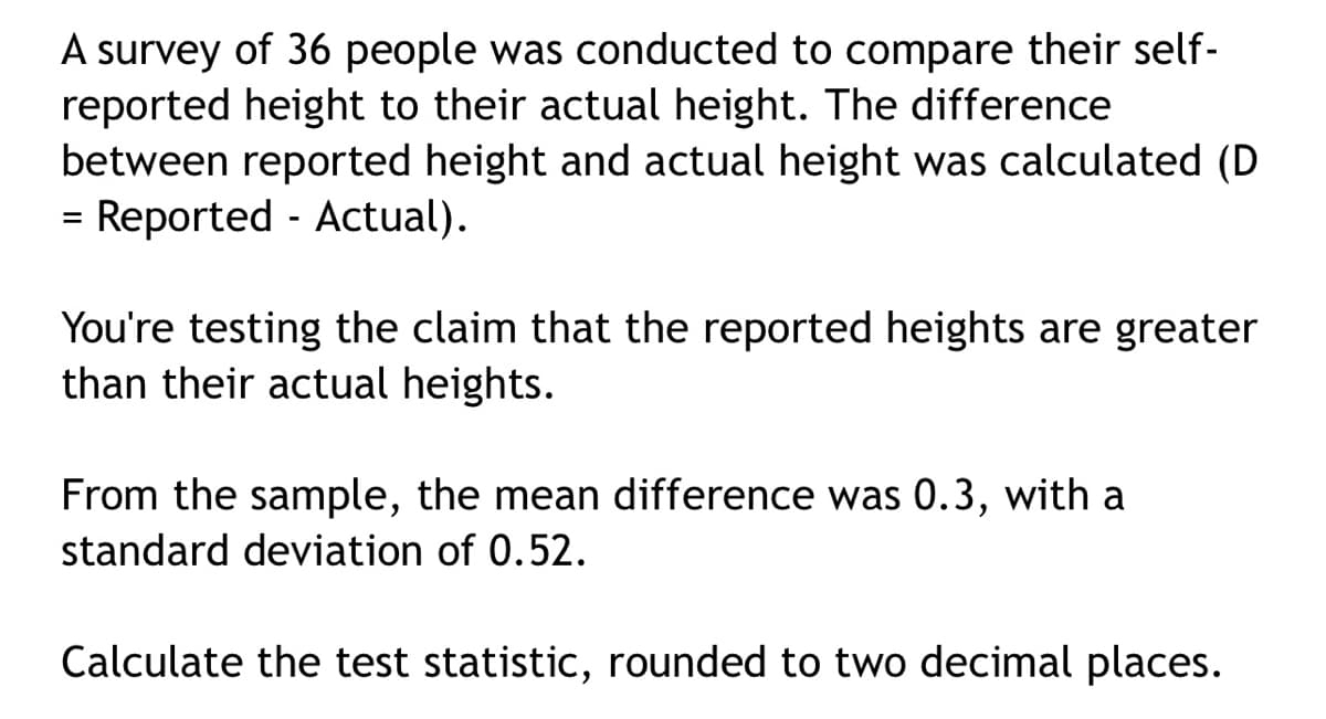A survey of 36 people was conducted to compare their self-
reported height to their actual height. The difference
between reported height and actual height was calculated (D
= Reported - Actual).
You're testing the claim that the reported heights are greater
than their actual heights.
From the sample, the mean difference was 0.3, with a
standard deviation of 0.52.
Calculate the test statistic, rounded to two decimal places.