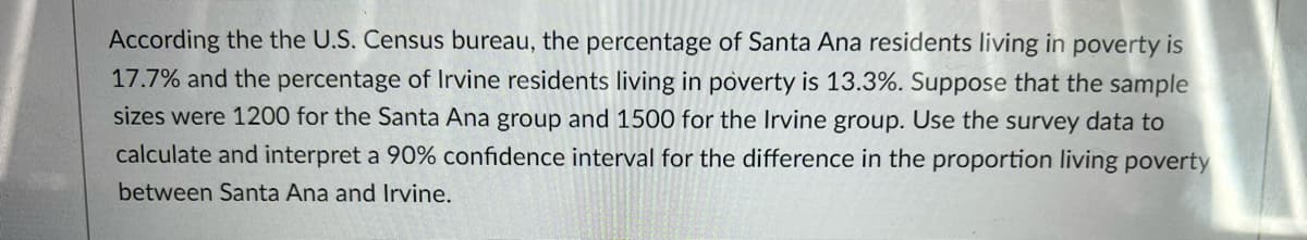 According the the U.S. Census bureau, the percentage of Santa Ana residents living in poverty is
17.7% and the percentage of Irvine residents living in poverty is 13.3%. Suppose that the sample
sizes were 1200 for the Santa Ana group and 1500 for the Irvine group. Use the survey data to
calculate and interpret a 90% confidence interval for the difference in the proportion living poverty
between Santa Ana and Irvine.