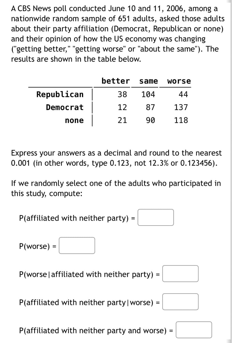 A CBS News poll conducted June 10 and 11, 2006, among a
nationwide random sample of 651 adults, asked those adults
about their party affiliation (Democrat, Republican or none)
and their opinion of how the US economy was changing
("getting better," "getting worse" or "about the same"). The
results are shown in the table below.
Republican
Democrat
none
better same worse
38
104
44
12 87
137
21
90
118
Express your answers as a decimal and round to the nearest
0.001 (in other words, type 0.123, not 12.3% or 0.123456).
If we randomly select one of the adults who participated in
this study, compute:
P(worse) =
P(affiliated with neither party) =
P(worse | affiliated with neither party) =
P(affiliated with neither party | worse) =
P(affiliated with neither party and worse) =