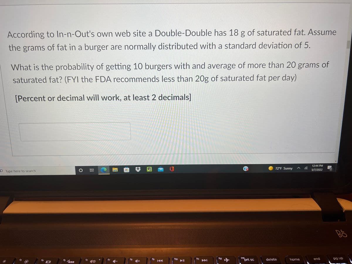 According to In-n-Out's own web site a Double-Double has 18 g of saturated fat. Assume
the grams of fat in a burger are normally distributed with a standard deviation of 5.
What is the probability of getting 10 burgers with and average of more than 20 grams of
saturated fat? (FYI the FDA recommends less than 20g of saturated fat per day)
[Percent or decimal will work, at least 2 decimals]
12:44 PM
72°F Sunny
5/П/2022
O Type here to search
home
end
dn 6d
ins
prt sc
delete
f12
f10
f6
f7
f8
15
10

