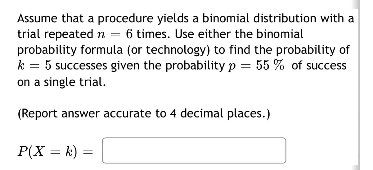 Assume that a procedure yields a binomial distribution with a
trial repeated n = 6 times. Use either the binomial
probability formula (or technology) to find the probability of
k = 5 successes given the probability p 55% of success
on a single trial.
=
(Report answer accurate to 4 decimal places.)
P(X = k)
=