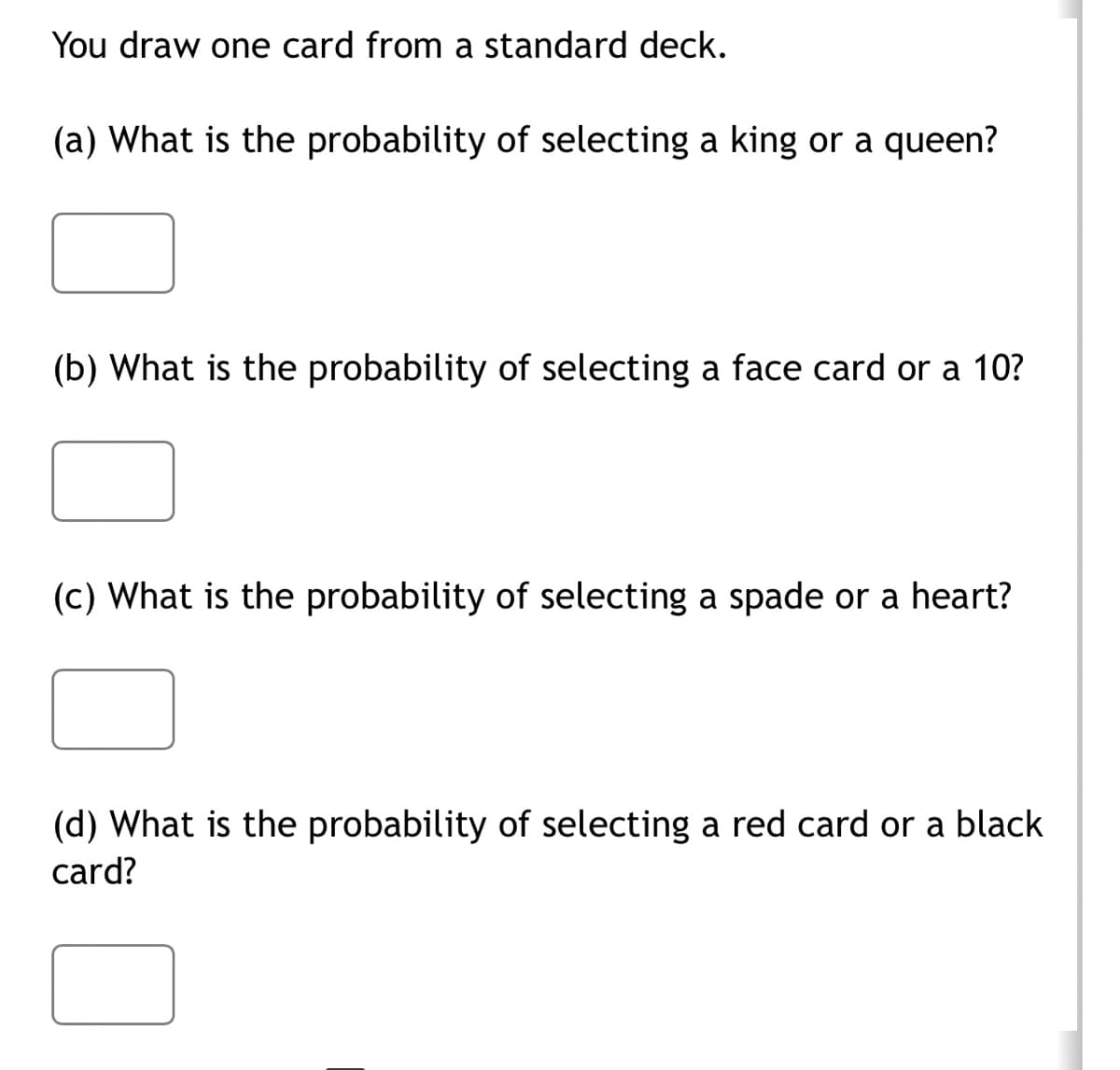You draw one card from a standard deck.
(a) What is the probability of selecting a king or queen?
(b) What is the probability of selecting a face card or a 10?
(c) What is the probability of selecting a spade or a heart?
(d) What is the probability of selecting a red card or a black
card?