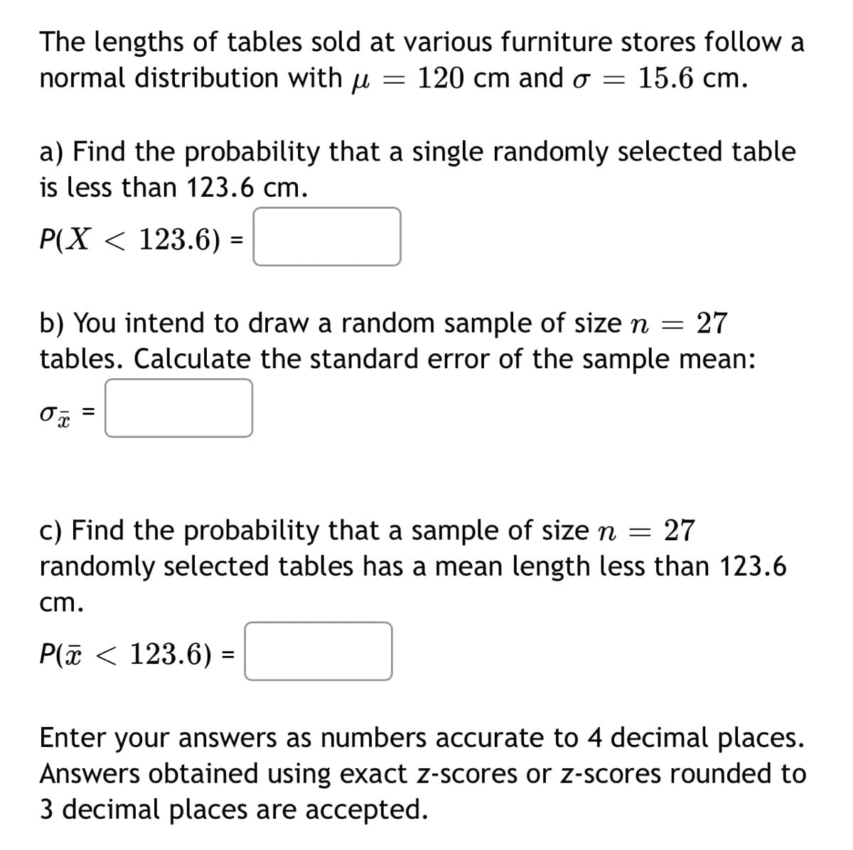 The lengths of tables sold at various furniture stores follow a
normal distribution with u =
120 cm and o= 15.6 cm.
a) Find the probability that a single randomly selected table
is less than 123.6 cm.
P(X < 123.6) =
b) You intend to draw a random sample of size n = 27
tables. Calculate the standard error of the sample mean:
0x =
c) Find the probability that a sample of size n = 27
randomly selected tables has a mean length less than 123.6
cm.
P(x< 123.6) =
Enter your answers as numbers accurate to 4 decimal places.
Answers obtained using exact z-scores or z-scores rounded to
3 decimal places are accepted.