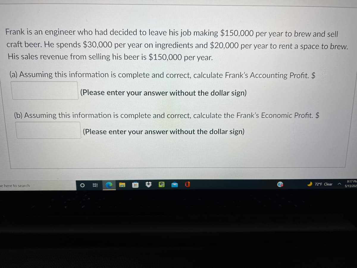 Frank is an engineer who had decided to leave his job making $150,000 per year to brew and sell
craft beer. He spends $30,000 per year on ingredients and $20,000 per year to rent a space to brew.
His sales revenue from selling his beer is $150,000 per year.
(a) Assuming this information is complete and correct, calculate Frank's Accounting Profit. $
(Please enter your answer without the dollar sign)
(b) Assuming this information is complete and correct, calculate the Frank's Economic Profit. $
(Please enter your answer without the dollar sign)
9:17 PM
72°F Clear
pe here to search
5/13/202
