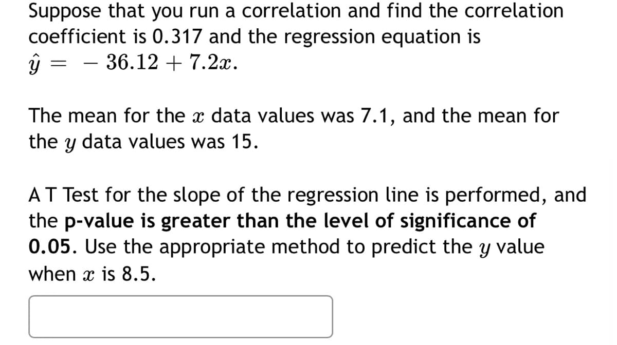 Suppose that you run a correlation and find the correlation
coefficient is 0.317 and the regression equation is
36.127.2x.
ŷ
=
The mean for the data values was 7.1, and the mean for
the y data values was 15.
AT Test for the slope of the regression line is performed, and
the p-value is greater than the level of significance of
0.05. Use the appropriate method to predict the y value
when x is 8.5.