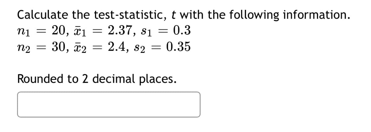 Calculate the test-statistic, t with the following information.
0.3
20, ã1
2.37, s1
n2 = 30, ã2 = 2.4, s2 = 0.35
Rounded to 2 decimal places.
